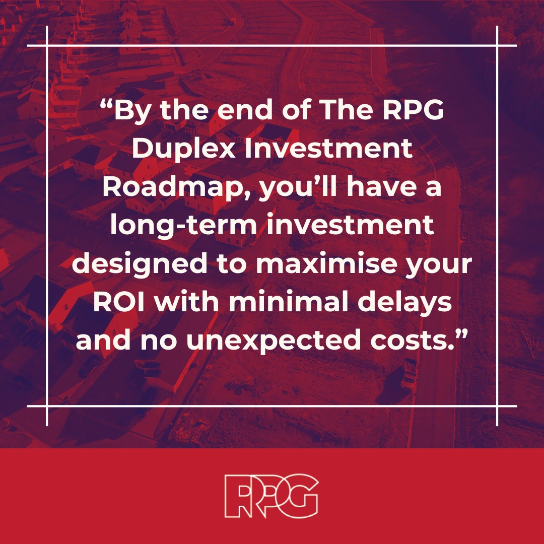 By the end of The RPG Duplex Investment Roadmap, you’ll have a long-term investment designed to maximise your ROI with minimal delays and no unexpected costs. 