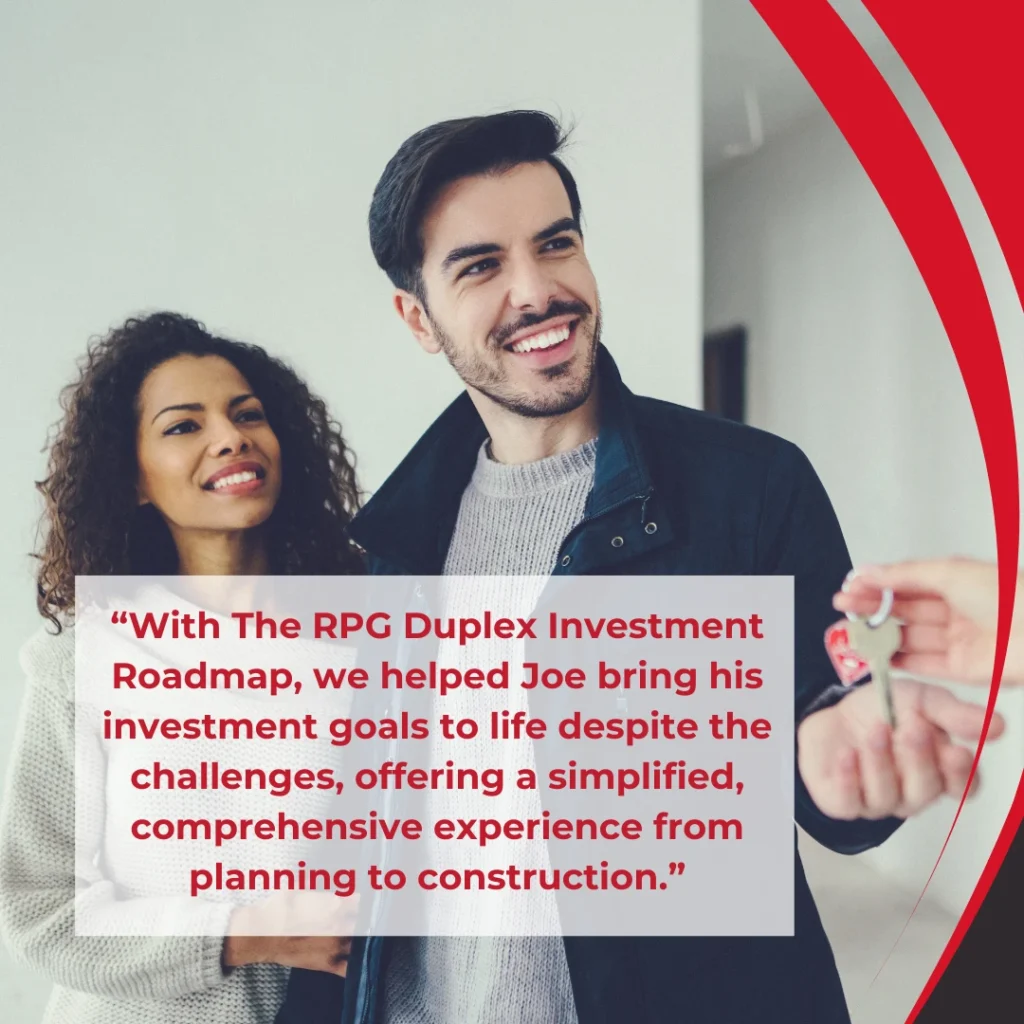 "With The RPG Duplex Investment Roadmap, we helped Joe bring his investment goals to life despite the challenges, offering a simplified, comprehensive experience from planning to construction."