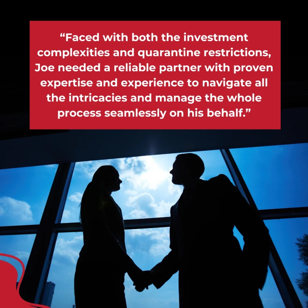 "Faced with both the investment complexities and quarantine restrictions, Joe needed a reliable partner with proven expertise and experience to navigate all the intricacies and manage the whole process seamlessly on his behalf."