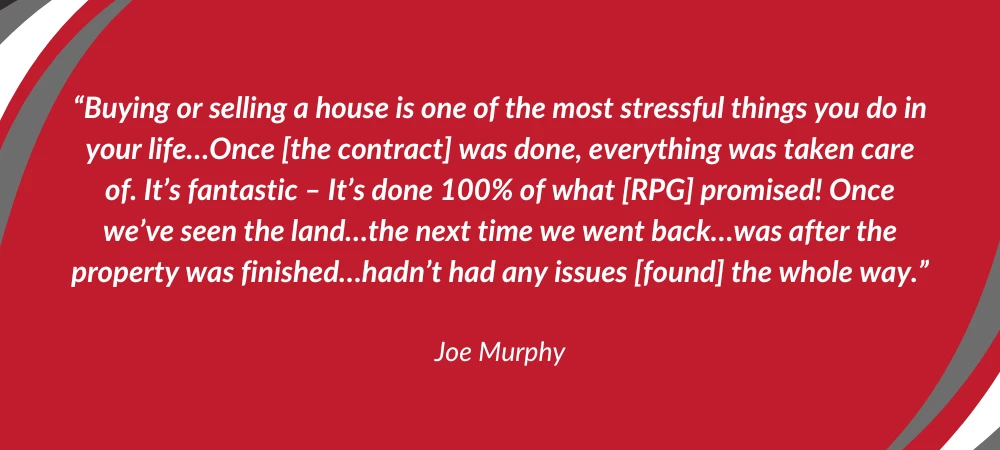 "Buying or selling a house is one of the most stressful things you do in your life...Once [the contract] was done, everything was taken care of. It's fantastic - It's done 100% of what [RPG] promised! Once we've seen the land...the next time we went back...was after the property was finished...hadn't had any issues [found] the whole way."