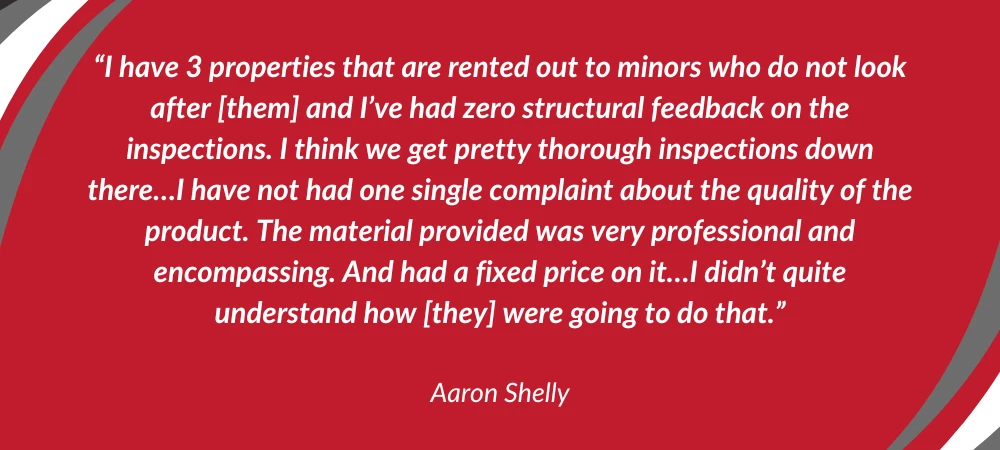 I have 3 properties that are rented out to minors who do not look after [them] and I've had zero structural feedback on the inspections. I think we get pretty thorough inspections down there...I have not had one single complaint about the quality of the product. The material provided was very professional and encompassing. And had a fixed price on it...I didn't quite understand how [they] were going to do that."