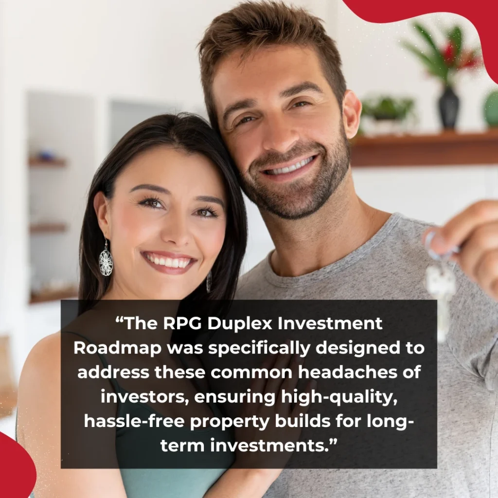 The RPG Duplex Investment Roadmap was specifically designed to address these common headaches of investors, ensuring high-quality, hassle-free property builds